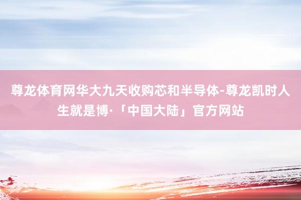 尊龙体育网华大九天收购芯和半导体-尊龙凯时人生就是博·「中国大陆」官方网站