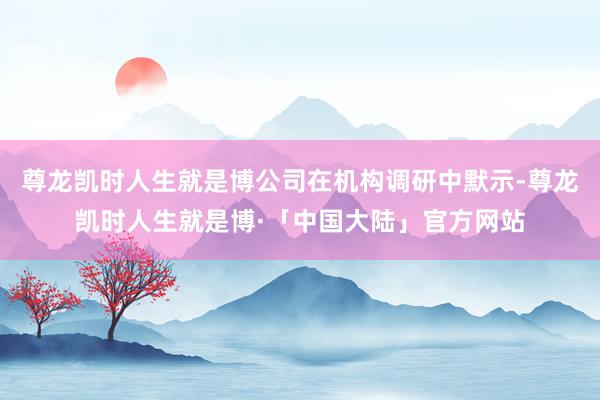 尊龙凯时人生就是博公司在机构调研中默示-尊龙凯时人生就是博·「中国大陆」官方网站