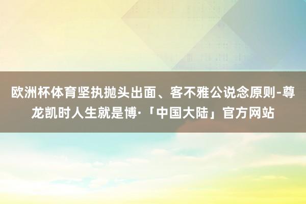 欧洲杯体育坚执抛头出面、客不雅公说念原则-尊龙凯时人生就是博·「中国大陆」官方网站