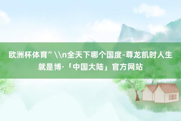 欧洲杯体育”\n全天下哪个国度-尊龙凯时人生就是博·「中国大陆」官方网站