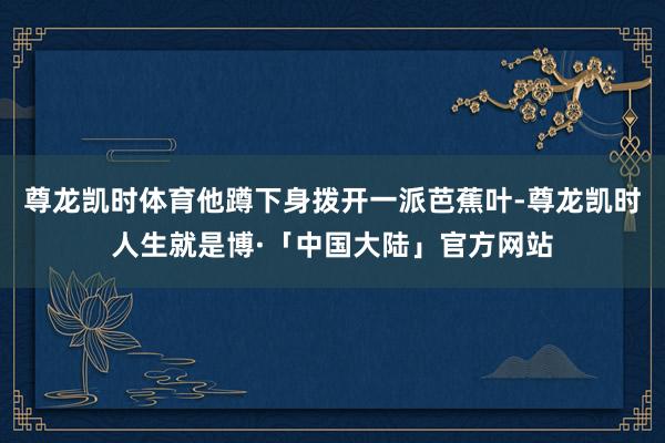 尊龙凯时体育他蹲下身拨开一派芭蕉叶-尊龙凯时人生就是博·「中国大陆」官方网站