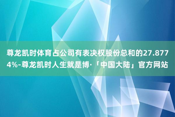 尊龙凯时体育占公司有表决权股份总和的27.8774%-尊龙凯时人生就是博·「中国大陆」官方网站