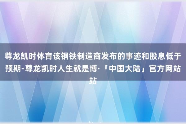 尊龙凯时体育该钢铁制造商发布的事迹和股息低于预期-尊龙凯时人生就是博·「中国大陆」官方网站