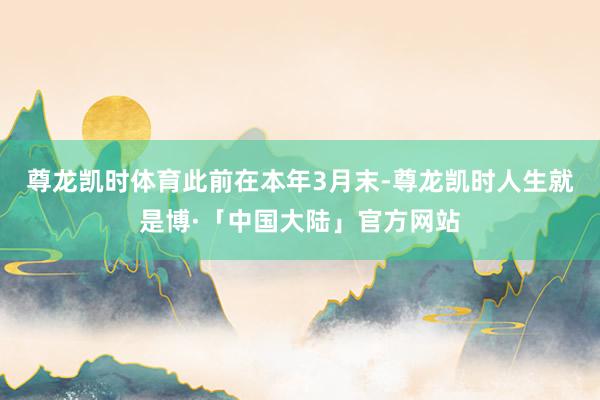 尊龙凯时体育　　此前在本年3月末-尊龙凯时人生就是博·「中国大陆」官方网站