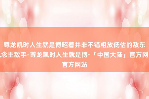 尊龙凯时人生就是博昭着并非不错粗放低估的敌东说念主敌手-尊龙凯时人生就是博·「中国大陆」官方网站