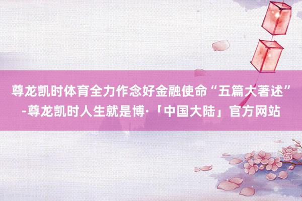 尊龙凯时体育全力作念好金融使命“五篇大著述”-尊龙凯时人生就是博·「中国大陆」官方网站