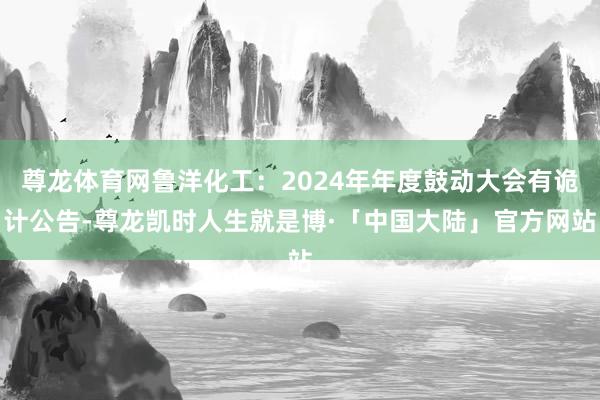 尊龙体育网鲁洋化工：2024年年度鼓动大会有诡计公告-尊龙凯时人生就是博·「中国大陆」官方网站