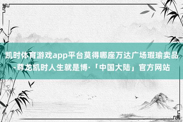凯时体育游戏app平台莫得哪座万达广场瑕瑜卖品-尊龙凯时人生就是博·「中国大陆」官方网站