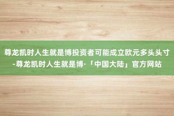 尊龙凯时人生就是博投资者可能成立欧元多头头寸-尊龙凯时人生就是博·「中国大陆」官方网站