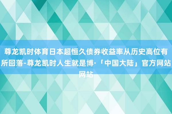尊龙凯时体育日本超恒久债券收益率从历史高位有所回落-尊龙凯时人生就是博·「中国大陆」官方网站