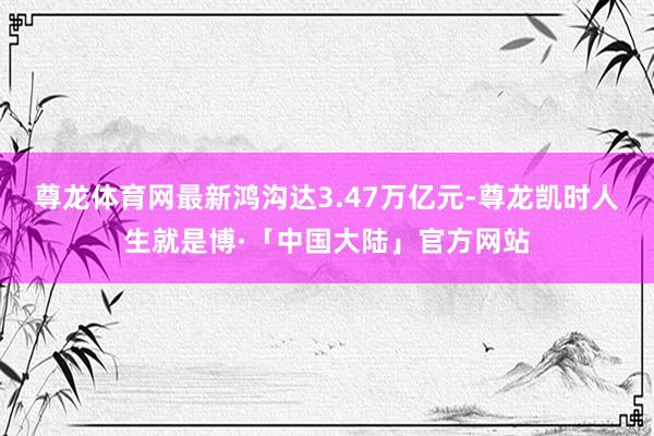 尊龙体育网最新鸿沟达3.47万亿元-尊龙凯时人生就是博·「中国大陆」官方网站
