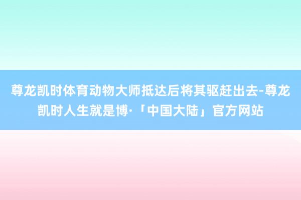 尊龙凯时体育动物大师抵达后将其驱赶出去-尊龙凯时人生就是博·「中国大陆」官方网站