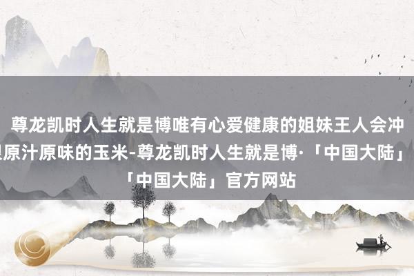 尊龙凯时人生就是博唯有心爱健康的姐妹王人会冲是那种很原汁原味的玉米-尊龙凯时人生就是博·「中国大陆」官方网站