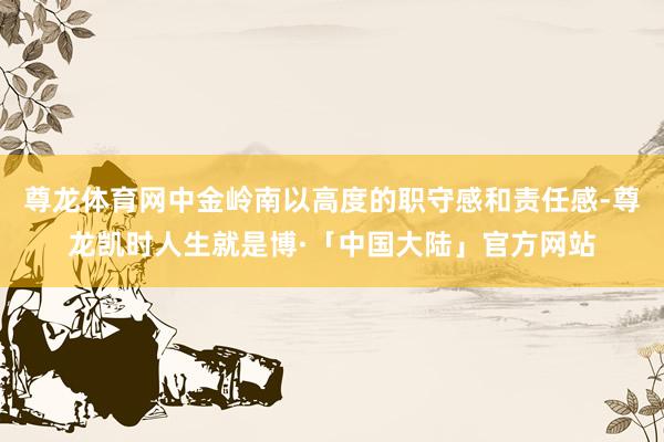 尊龙体育网中金岭南以高度的职守感和责任感-尊龙凯时人生就是博·「中国大陆」官方网站