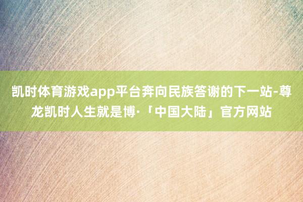 凯时体育游戏app平台奔向民族答谢的下一站-尊龙凯时人生就是博·「中国大陆」官方网站