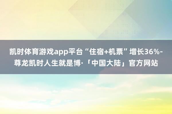 凯时体育游戏app平台“住宿+机票”增长36%-尊龙凯时人生就是博·「中国大陆」官方网站