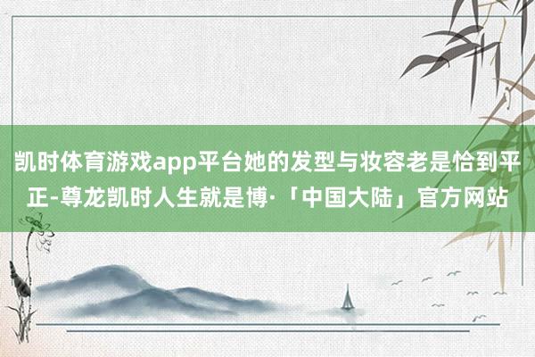 凯时体育游戏app平台她的发型与妆容老是恰到平正-尊龙凯时人生就是博·「中国大陆」官方网站