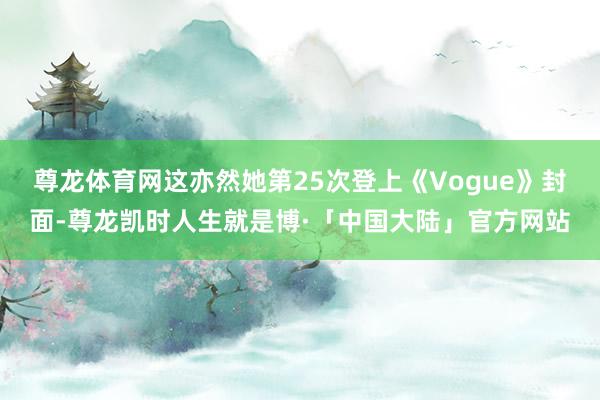 尊龙体育网这亦然她第25次登上《Vogue》封面-尊龙凯时人生就是博·「中国大陆」官方网站