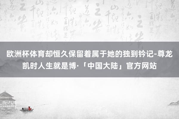 欧洲杯体育却恒久保留着属于她的独到钤记-尊龙凯时人生就是博·「中国大陆」官方网站