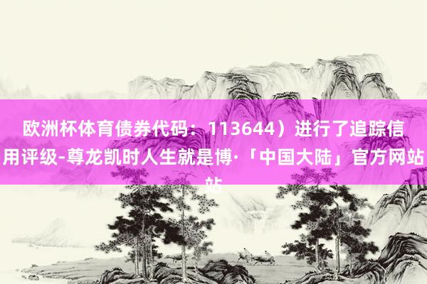 欧洲杯体育债券代码：113644）进行了追踪信用评级-尊龙凯时人生就是博·「中国大陆」官方网站