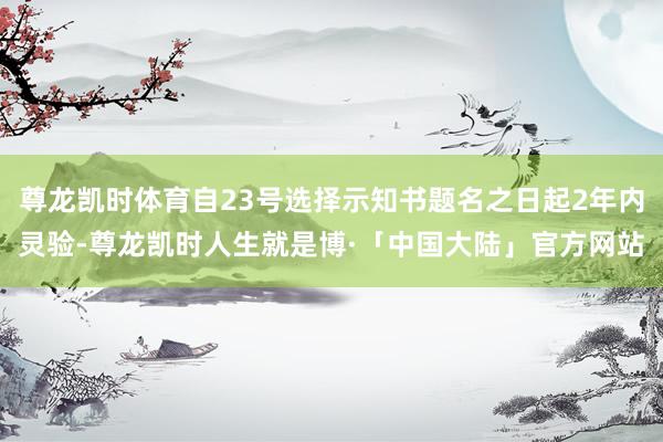 尊龙凯时体育自23号选择示知书题名之日起2年内灵验-尊龙凯时人生就是博·「中国大陆」官方网站