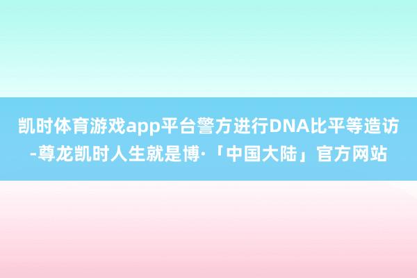 凯时体育游戏app平台警方进行DNA比平等造访-尊龙凯时人生就是博·「中国大陆」官方网站