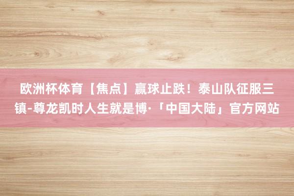 欧洲杯体育　　【焦点】　　赢球止跌！泰山队征服三镇-尊龙凯时人生就是博·「中国大陆」官方网站