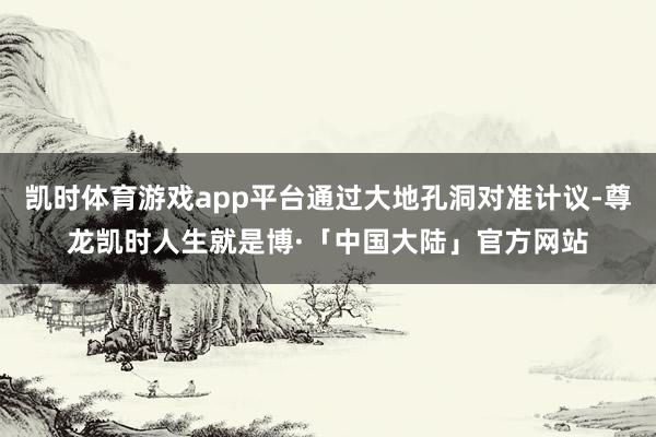凯时体育游戏app平台通过大地孔洞对准计议-尊龙凯时人生就是博·「中国大陆」官方网站