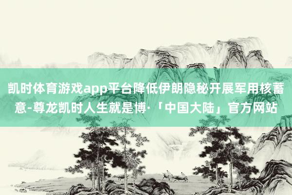 凯时体育游戏app平台降低伊朗隐秘开展军用核蓄意-尊龙凯时人生就是博·「中国大陆」官方网站