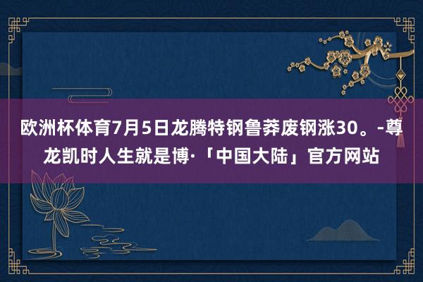 欧洲杯体育7月5日龙腾特钢鲁莽废钢涨30。-尊龙凯时人生就是博·「中国大陆」官方网站
