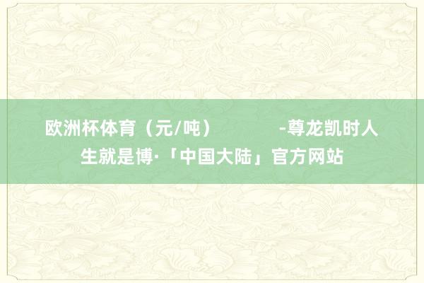 欧洲杯体育（元/吨）            -尊龙凯时人生就是博·「中国大陆」官方网站