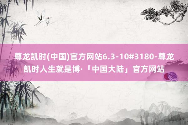 尊龙凯时(中国)官方网站6.3-10#3180-尊龙凯时人生就是博·「中国大陆」官方网站