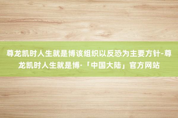尊龙凯时人生就是博该组织以反恐为主要方针-尊龙凯时人生就是博·「中国大陆」官方网站